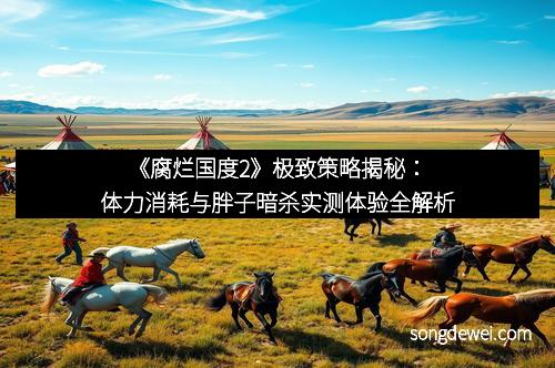 《腐烂国度2》极致策略揭秘：体力消耗与胖子暗杀实测体验全解析