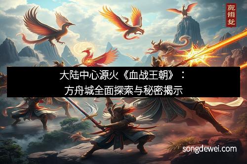 大陆中心源火《血战王朝》：方舟城全面探索与秘密揭示