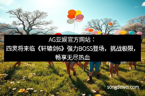 AG亚娱官方网站：四灵将来临《轩辕剑6》强力BOSS登场，挑战极限，畅享无尽热血！